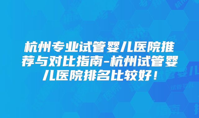 杭州专业试管婴儿医院推荐与对比指南-杭州试管婴儿医院排名比较好！