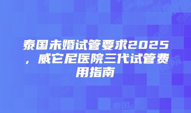泰国未婚试管要求2025，威它尼医院三代试管费用指南