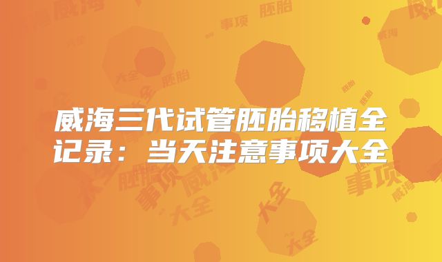 威海三代试管胚胎移植全记录：当天注意事项大全