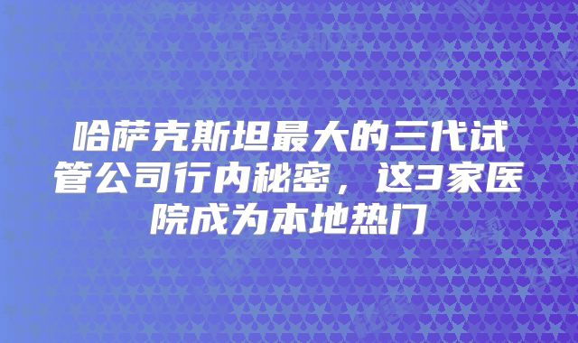 哈萨克斯坦最大的三代试管公司行内秘密,这3家医院成为本地热门