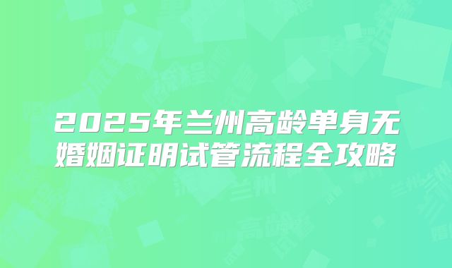 2025年兰州高龄单身无婚姻证明试管流程全攻略