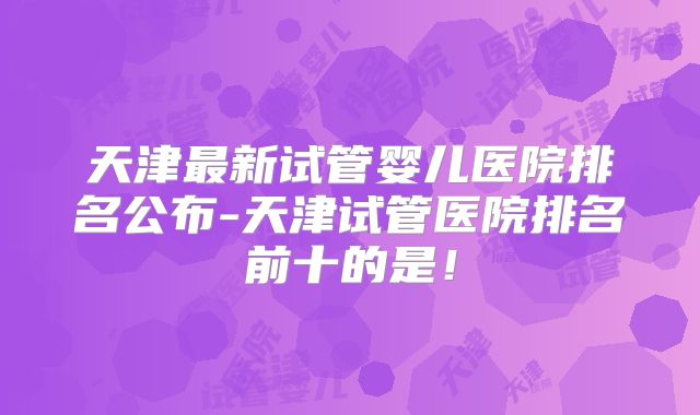 天津最新试管婴儿医院排名公布-天津试管医院排名前十的是！