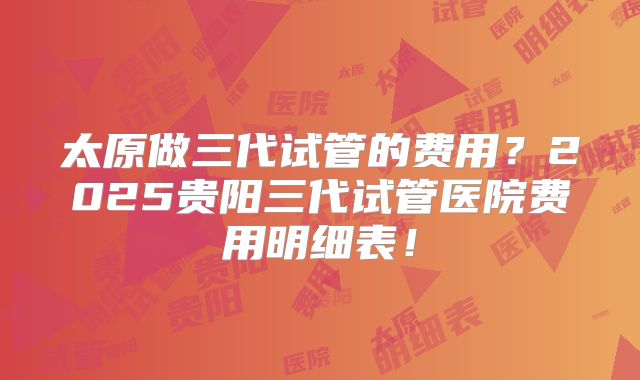 太原做三代试管的费用？2025贵阳三代试管医院费用明细表！