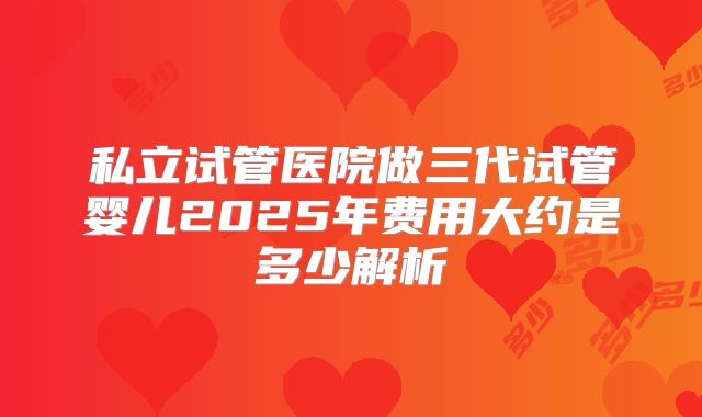 私立试管医院做三代试管婴儿2025年费用大约是多少解析