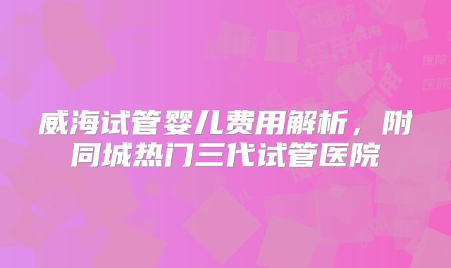 威海试管婴儿费用解析,附同城热门三代试管医院