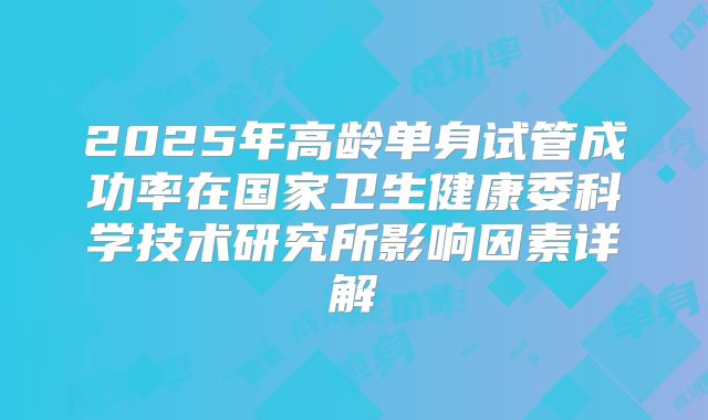 2025年高龄单身试管成功率在国家卫生健康委科学技术研究所影响因素详解