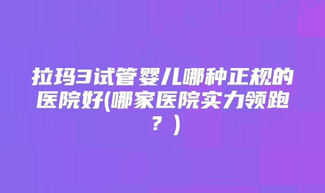 拉玛3试管婴儿哪种正规的医院好(哪家医院实力领跑？)