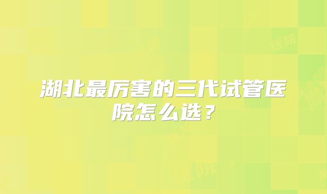 湖北最厉害的三代试管医院怎么选？