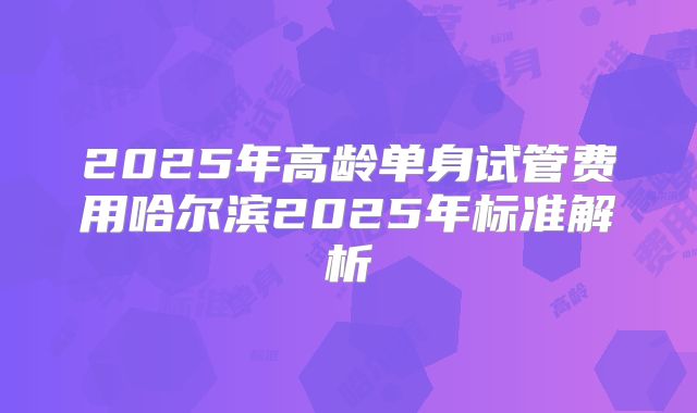 2025年高龄单身试管费用哈尔滨2025年标准解析