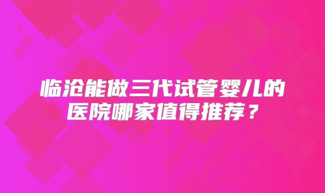 临沧能做三代试管婴儿的医院哪家值得推荐？