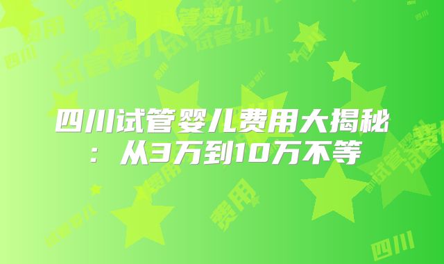 四川试管婴儿费用大揭秘：从3万到10万不等