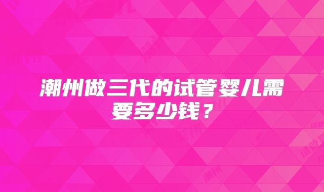 潮州做三代的试管婴儿需要多少钱?