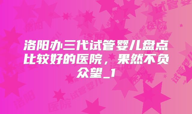 洛阳办三代试管婴儿盘点比较好的医院,果然不负众望_1