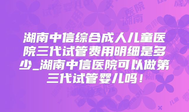 湖南中信综合成人儿童医院三代试管费用明细是多少_湖南中信医院可以做第三代试管婴儿吗!
