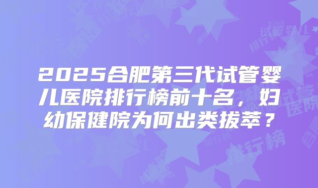 2025合肥第三代试管婴儿医院排行榜前十名，妇幼保健院为何出类拔萃？