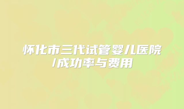 怀化市三代试管婴儿医院/成功率与费用