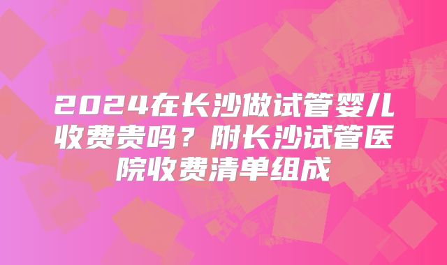 2024在长沙做试管婴儿收费贵吗？附长沙试管医院收费清单组成