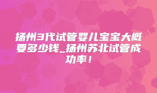 扬州3代试管婴儿宝宝大概要多少钱_扬州苏北试管成功率！
