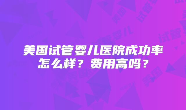 美国试管婴儿医院成功率怎么样？费用高吗？
