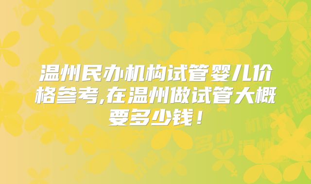 温州民办机构试管婴儿价格参考,在温州做试管大概要多少钱!