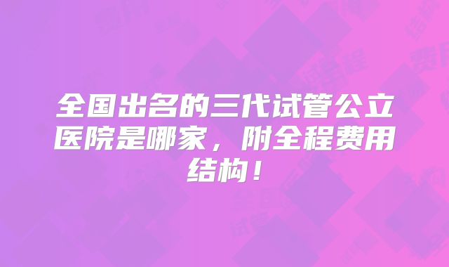 全国出名的三代试管公立医院是哪家，附全程费用结构！