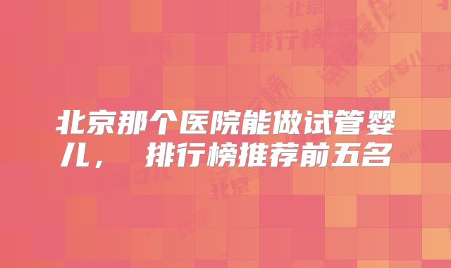 北京那个医院能做试管婴儿， 排行榜推荐前五名