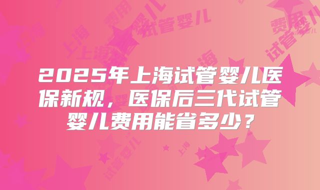 2025年上海试管婴儿医保新规,医保后三代试管婴儿费用能省多少?