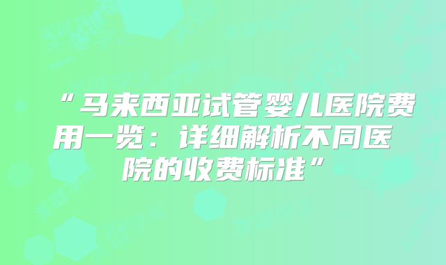 “马来西亚试管婴儿医院费用一览：详细解析不同医院的收费标准”