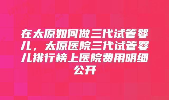 在太原如何做三代试管婴儿,太原医院三代试管婴儿排行榜上医院费用明细公开