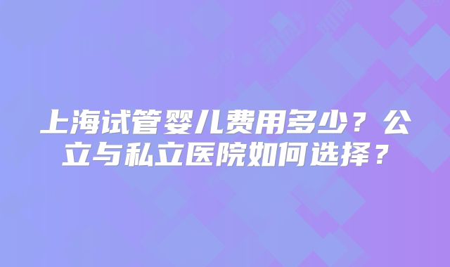 上海试管婴儿费用多少?公立与私立医院如何选择?