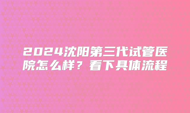 2024沈阳第三代试管医院怎么样？看下具体流程