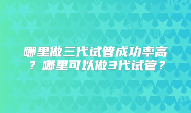哪里做三代试管成功率高？哪里可以做3代试管？
