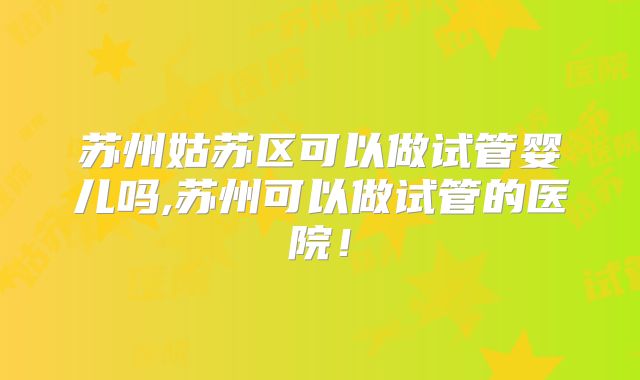 苏州姑苏区可以做试管婴儿吗,苏州可以做试管的医院！