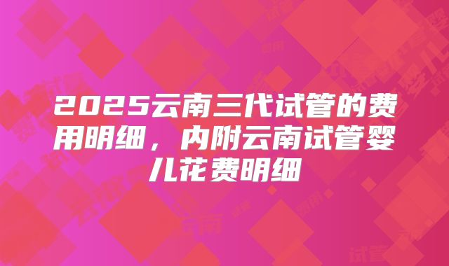2025云南三代试管的费用明细，内附云南试管婴儿花费明细