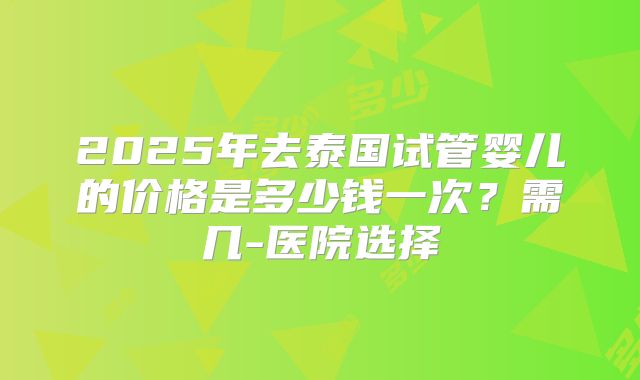 2025年去泰国试管婴儿的价格是多少钱一次？需几-医院选择