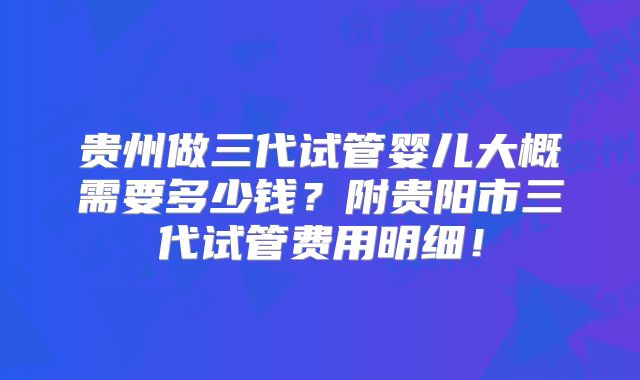 贵州做三代试管婴儿大概需要多少钱？附贵阳市三代试管费用明细！