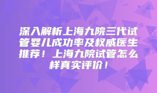 深入解析上海九院三代试管婴儿成功率及权威医生推荐！上海九院试管怎么样真实评价！