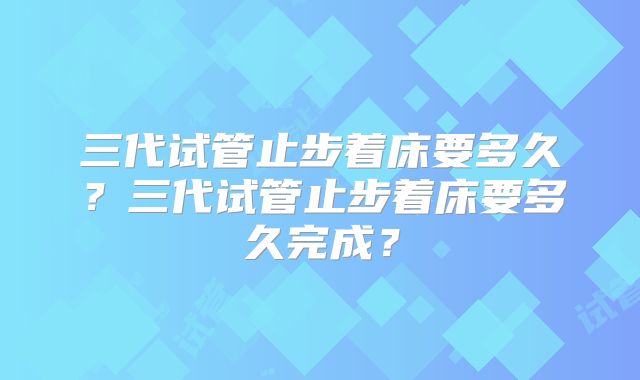 三代试管止步着床要多久？三代试管止步着床要多久完成？