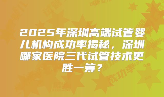 2025年深圳高端试管婴儿机构成功率揭秘，深圳哪家医院三代试管技术更胜一筹？