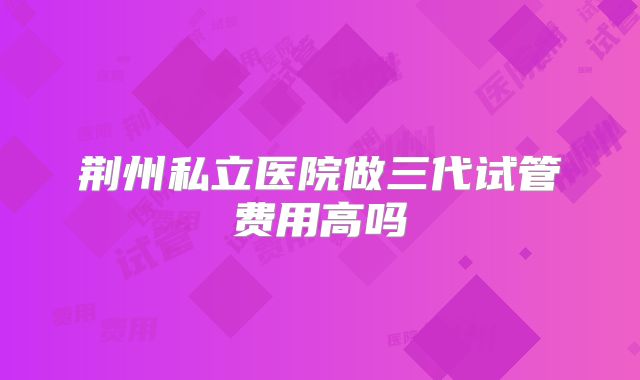 荆州私立医院做三代试管费用高吗