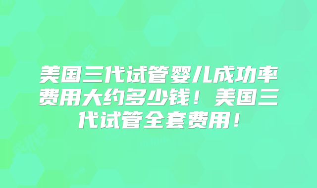 美国三代试管婴儿成功率费用大约多少钱！美国三代试管全套费用！