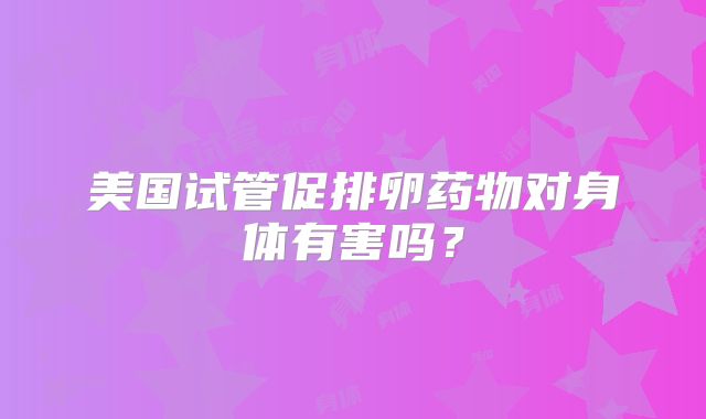 美国试管促排卵药物对身体有害吗？