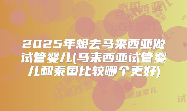 2025年想去马来西亚做试管婴儿(马来西亚试管婴儿和泰国比较哪个更好)