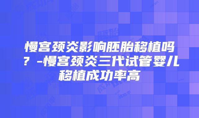 慢宫颈炎影响胚胎移植吗？-慢宫颈炎三代试管婴儿移植成功率高