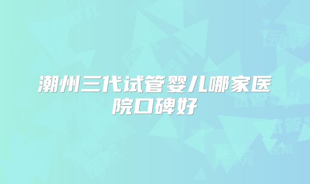 潮州三代试管婴儿哪家医院口碑好