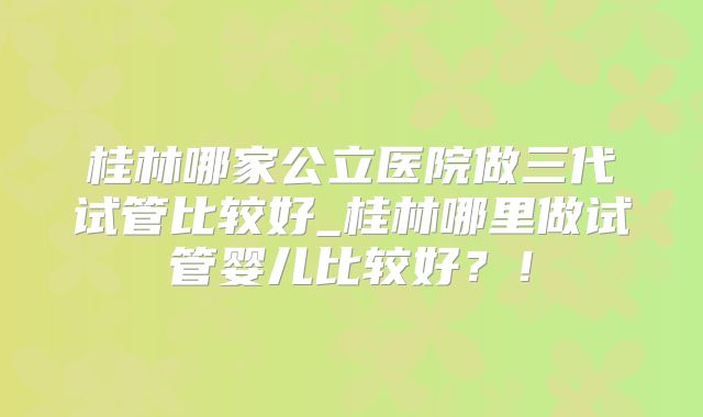 桂林哪家公立医院做三代试管比较好_桂林哪里做试管婴儿比较好？！