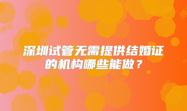 深圳试管无需提供结婚证的机构哪些能做？