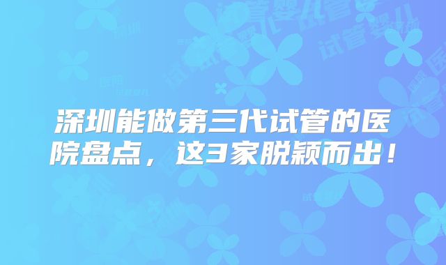 深圳能做第三代试管的医院盘点，这3家脱颖而出！