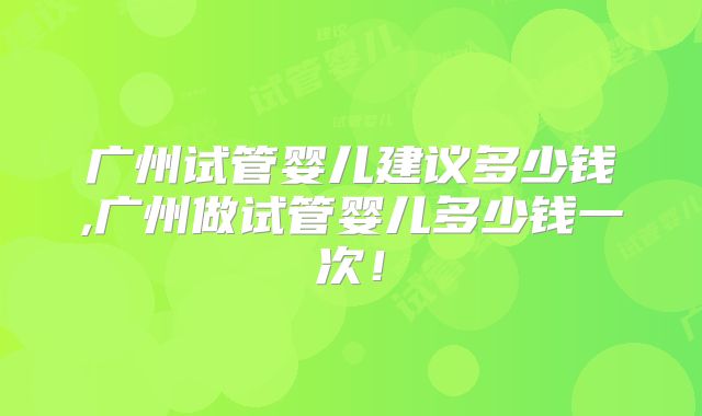 广州试管婴儿建议多少钱,广州做试管婴儿多少钱一次！