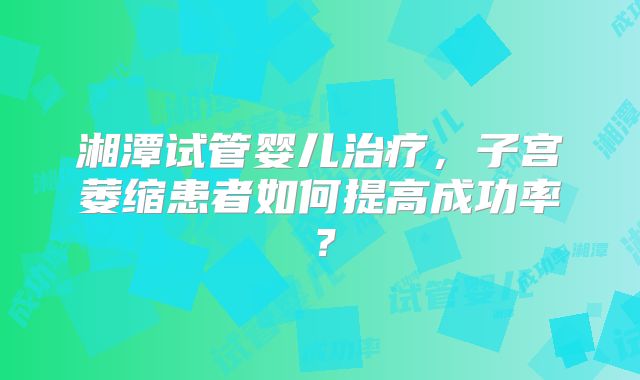 湘潭试管婴儿治疗，子宫萎缩患者如何提高成功率？